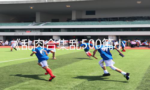 《乱肉合集乱500篇小说奶水》正能量指南：玩游戏也能获得无限动力！