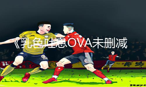 《乳色吐息OVA未删减版在线观看》APP下载指南：轻松玩转手游教程