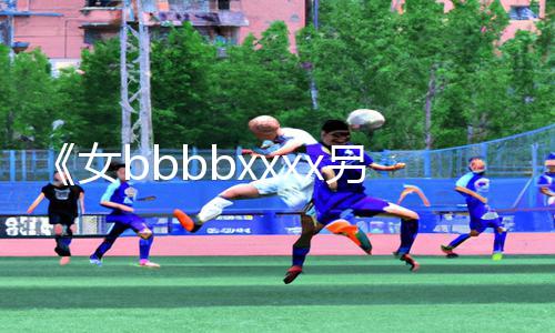 《女bbbbxxxx另类亚洲：探索另一种游戏乐趣！》