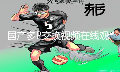 国产多P交换视频在线观看App下载手游教程及游戏攻略分享